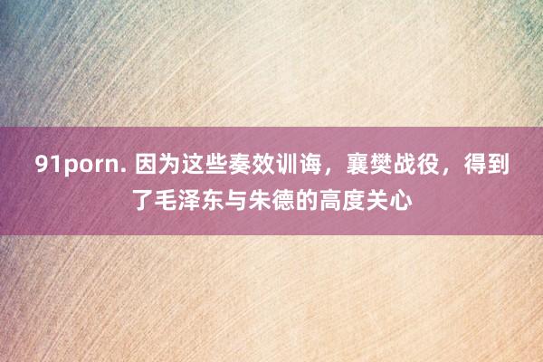 91porn. 因为这些奏效训诲，襄樊战役，得到了毛泽东与朱德的高度关心