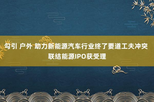 勾引 户外 助力新能源汽车行业终了要道工夫冲突 联结能源IPO获受理