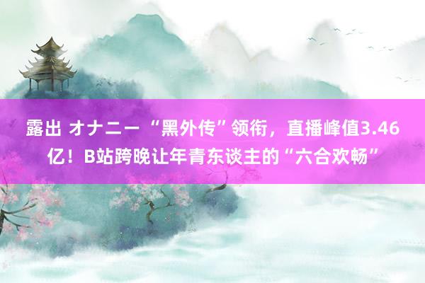 露出 オナニー “黑外传”领衔，直播峰值3.46亿！B站跨晚让年青东谈主的“六合欢畅”