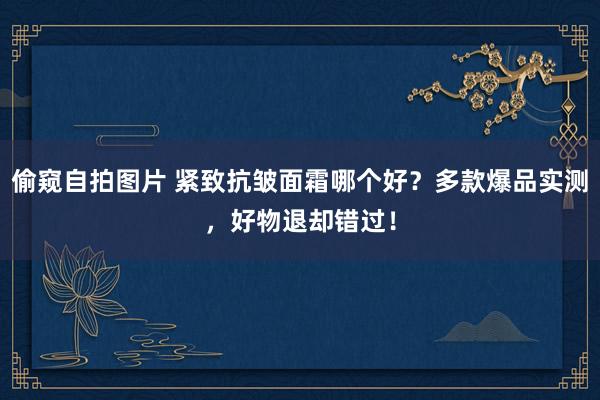 偷窥自拍图片 紧致抗皱面霜哪个好？多款爆品实测，好物退却错过！