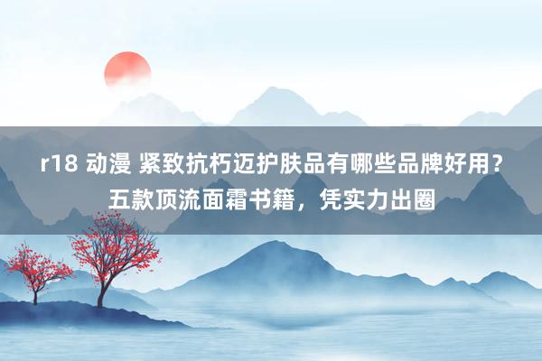 r18 动漫 紧致抗朽迈护肤品有哪些品牌好用？五款顶流面霜书籍，凭实力出圈