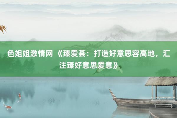色姐姐激情网 《臻爱荟：打造好意思容高地，汇注臻好意思爱意》