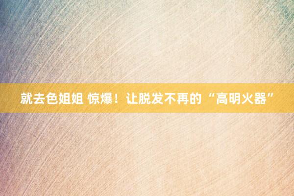 就去色姐姐 惊爆！让脱发不再的 “高明火器”
