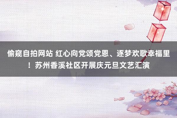 偷窥自拍网站 红心向党颂党恩、逐梦欢歌幸福里！苏州香溪社区开展庆元旦文艺汇演