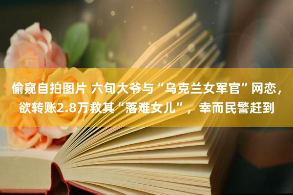 偷窥自拍图片 六旬大爷与“乌克兰女军官”网恋，欲转账2.8万救其“落难女儿”，幸而民警赶到