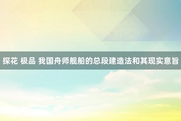 探花 极品 我国舟师舰船的总段建造法和其现实意旨