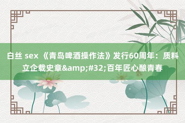 白丝 sex 《青岛啤酒操作法》发行60周年：质料立企载史章&#32;百年匠心酿青春