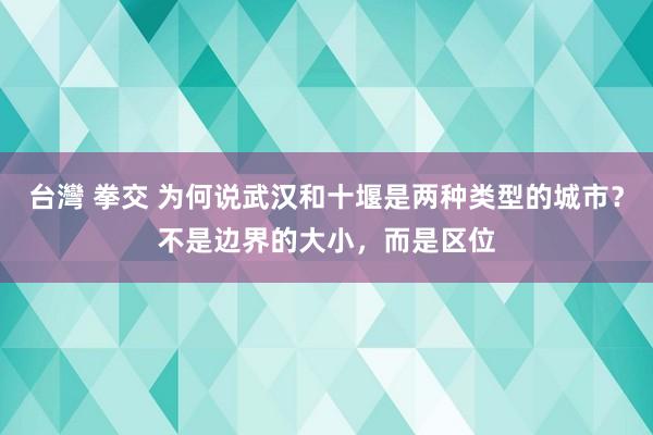 台灣 拳交 为何说武汉和十堰是两种类型的城市？不是边界的大小，而是区位