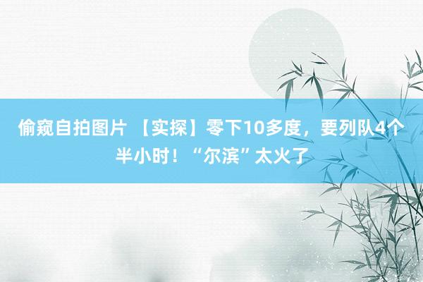偷窥自拍图片 【实探】零下10多度，要列队4个半小时！“尔滨”太火了