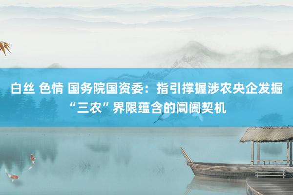 白丝 色情 国务院国资委：指引撑握涉农央企发掘“三农”界限蕴含的阛阓契机
