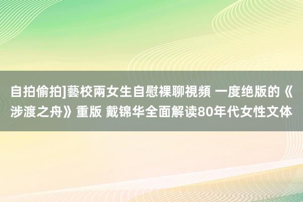 自拍偷拍]藝校兩女生自慰裸聊視頻 一度绝版的《涉渡之舟》重版 戴锦华全面解读80年代女性文体