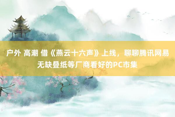 户外 高潮 借《燕云十六声》上线，聊聊腾讯网易无缺叠纸等厂商看好的PC市集
