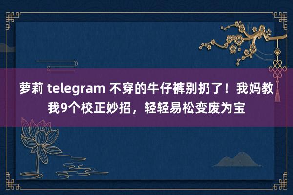 萝莉 telegram 不穿的牛仔裤别扔了！我妈教我9个校正妙招，轻轻易松变废为宝