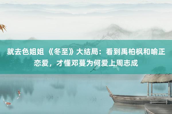 就去色姐姐 《冬至》大结局：看到禹柏枫和喻正恋爱，才懂邓蔓为何爱上周志成