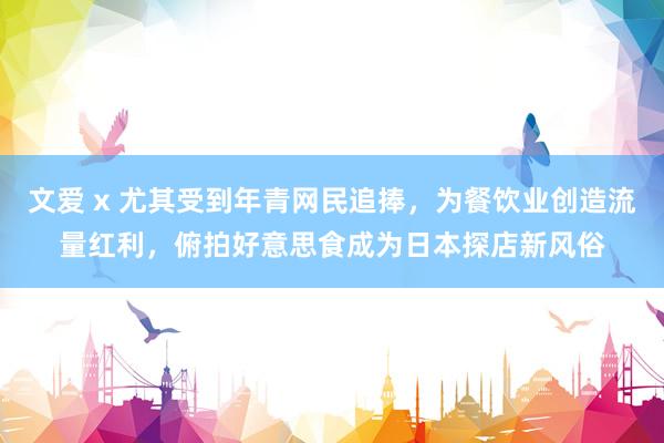 文爱 x 尤其受到年青网民追捧，为餐饮业创造流量红利，俯拍好意思食成为日本探店新风俗