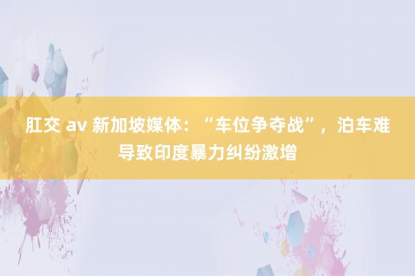 肛交 av 新加坡媒体：“车位争夺战”，泊车难导致印度暴力纠纷激增