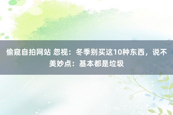 偷窥自拍网站 忽视：冬季别买这10种东西，说不美妙点：基本都是垃圾