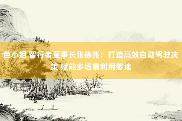 色小姐 智行者董事长张德兆：打造高效自动驾驶决策 赋能多场景利用落地