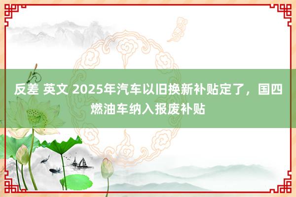 反差 英文 2025年汽车以旧换新补贴定了，国四燃油车纳入报废补贴