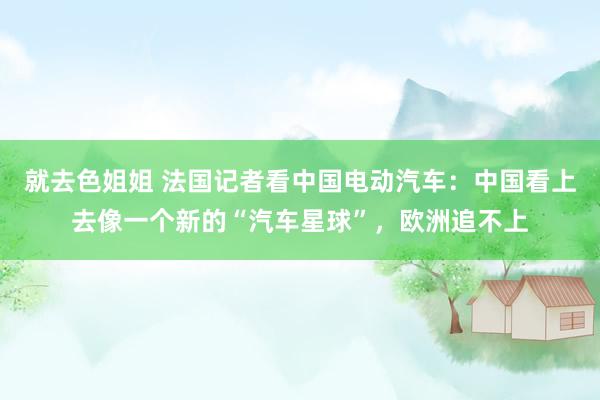就去色姐姐 法国记者看中国电动汽车：中国看上去像一个新的“汽车星球”，欧洲追不上
