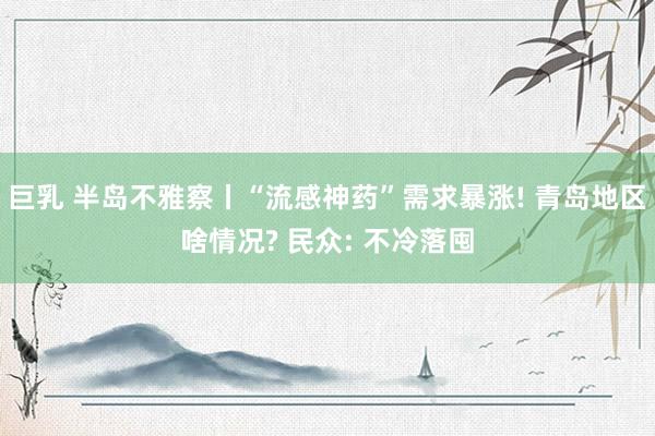 巨乳 半岛不雅察丨“流感神药”需求暴涨! 青岛地区啥情况? 民众: 不冷落囤