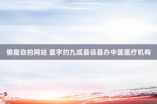 偷窥自拍网站 寰宇约九成县设县办中医医疗机构