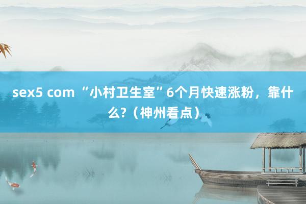 sex5 com “小村卫生室”6个月快速涨粉，靠什么?（神州看点）