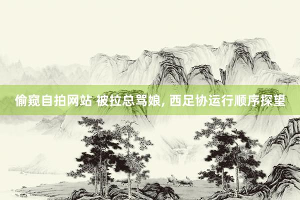 偷窥自拍网站 被拉总骂娘， 西足协运行顺序探望