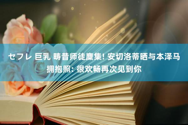 セフレ 巨乳 畴昔师徒麇集! 安切洛蒂晒与本泽马拥抱照: 很欢畅再次见到你