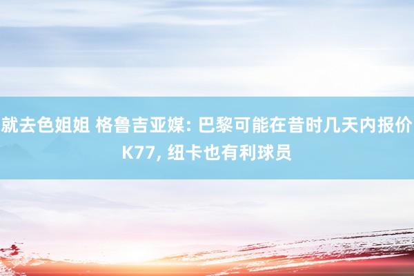 就去色姐姐 格鲁吉亚媒: 巴黎可能在昔时几天内报价K77， 纽卡也有利球员