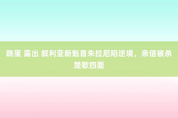 跳蛋 露出 叙利亚新魁首朱拉尼陷逆境，亲信被杀楚歌四面
