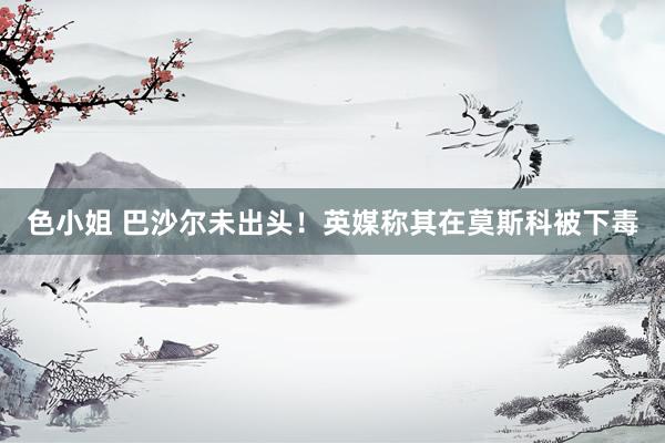 色小姐 巴沙尔未出头！英媒称其在莫斯科被下毒