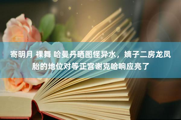 寄明月 裸舞 哈曼丹晒图怪异水，嫡子二房龙凤胎的地位对等正宫谢克哈响应亮了