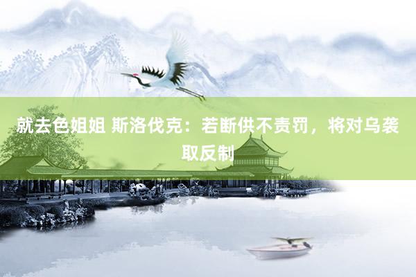 就去色姐姐 斯洛伐克：若断供不责罚，将对乌袭取反制