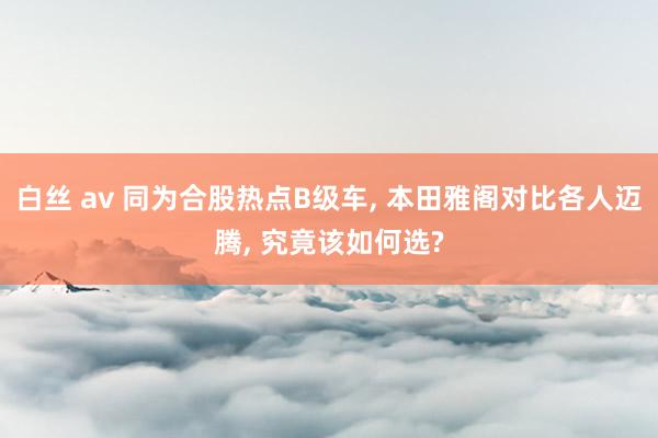 白丝 av 同为合股热点B级车， 本田雅阁对比各人迈腾， 究竟该如何选?