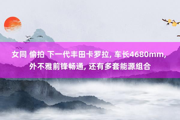 女同 偷拍 下一代丰田卡罗拉， 车长4680mm， 外不雅前锋畅通， 还有多套能源组合