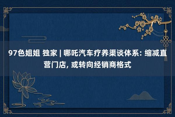 97色姐姐 独家 | 哪吒汽车疗养渠谈体系: 缩减直营门店， 或转向经销商格式