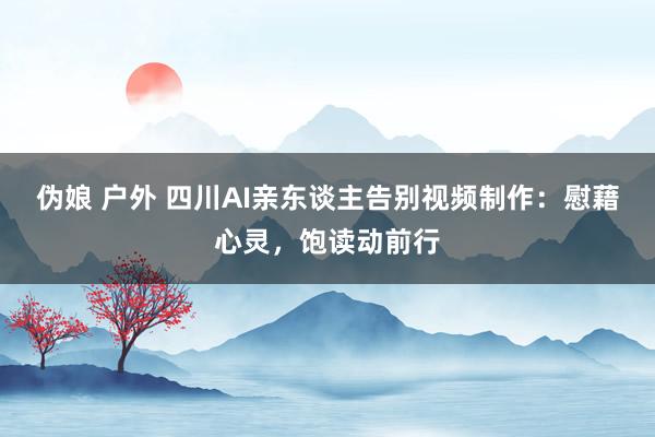 伪娘 户外 四川AI亲东谈主告别视频制作：慰藉心灵，饱读动前行