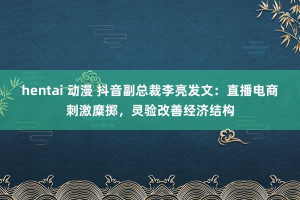 hentai 动漫 抖音副总裁李亮发文：直播电商刺激糜掷，灵验改善经济结构