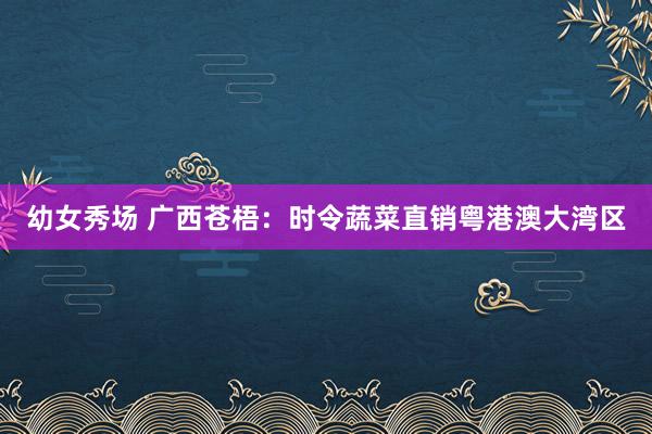 幼女秀场 广西苍梧：时令蔬菜直销粤港澳大湾区