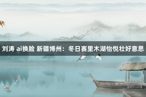 刘涛 ai换脸 新疆博州：冬日赛里木湖怡悦壮好意思