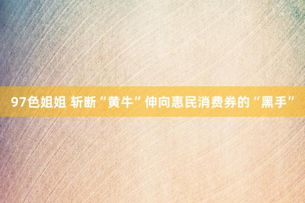 97色姐姐 斩断“黄牛”伸向惠民消费券的“黑手”