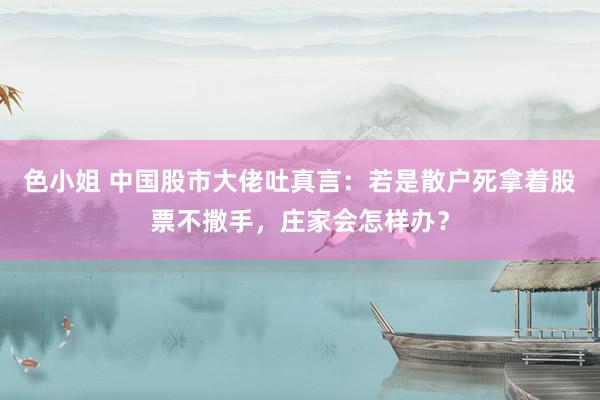 色小姐 中国股市大佬吐真言：若是散户死拿着股票不撒手，庄家会怎样办？