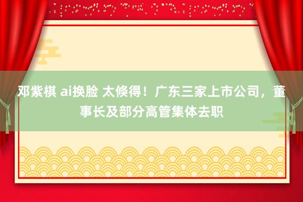 邓紫棋 ai换脸 太倏得！广东三家上市公司，董事长及部分高管集体去职