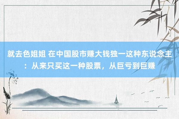 就去色姐姐 在中国股市赚大钱独一这种东说念主：从来只买这一种股票，从巨亏到巨赚