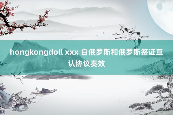 hongkongdoll xxx 白俄罗斯和俄罗斯签证互认协议奏效