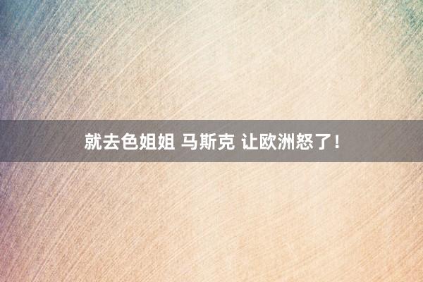 就去色姐姐 马斯克 让欧洲怒了！
