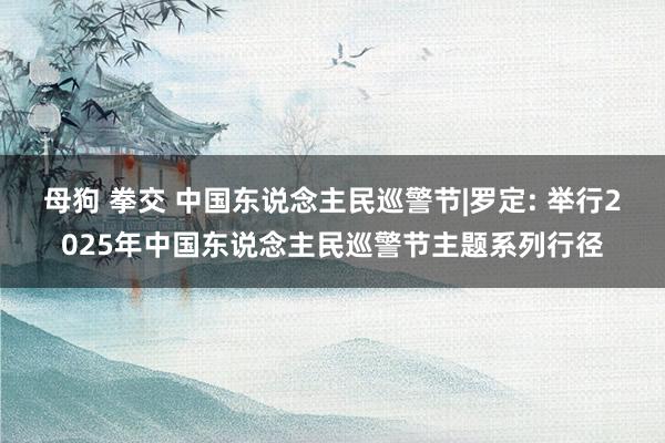 母狗 拳交 中国东说念主民巡警节|罗定: 举行2025年中国东说念主民巡警节主题系列行径