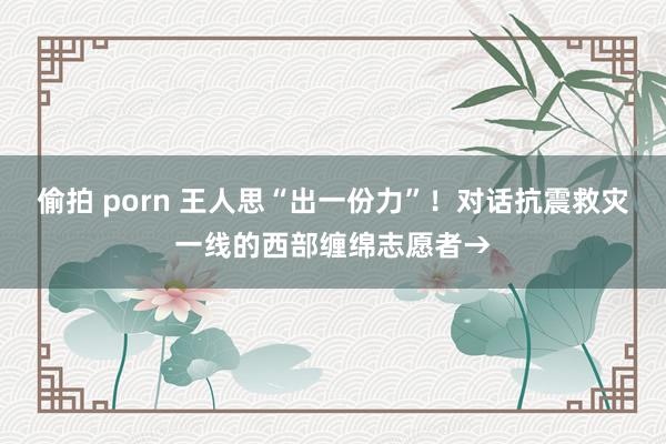 偷拍 porn 王人思“出一份力”！对话抗震救灾一线的西部缠绵志愿者→