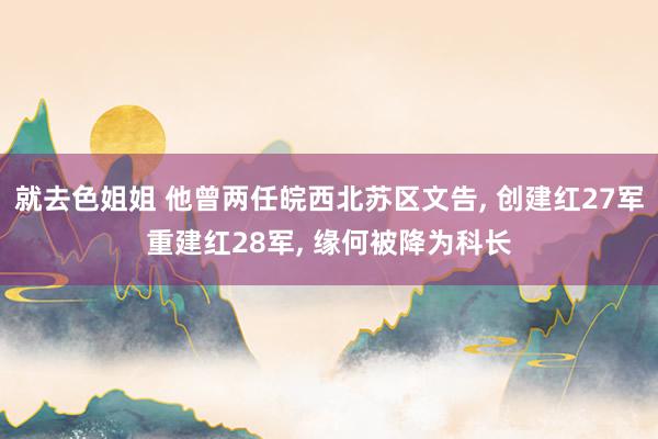 就去色姐姐 他曾两任皖西北苏区文告， 创建红27军重建红28军， 缘何被降为科长